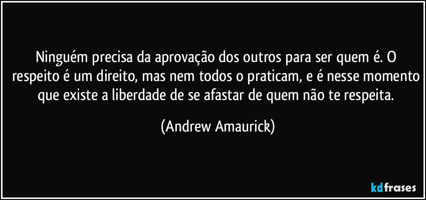 Ninguém precisa da aprovação dos outros para ser quem é. O respeito é um direito, mas nem todos o praticam, e é nesse momento que existe a liberdade de se afastar de quem não te respeita. (Andrew Amaurick)