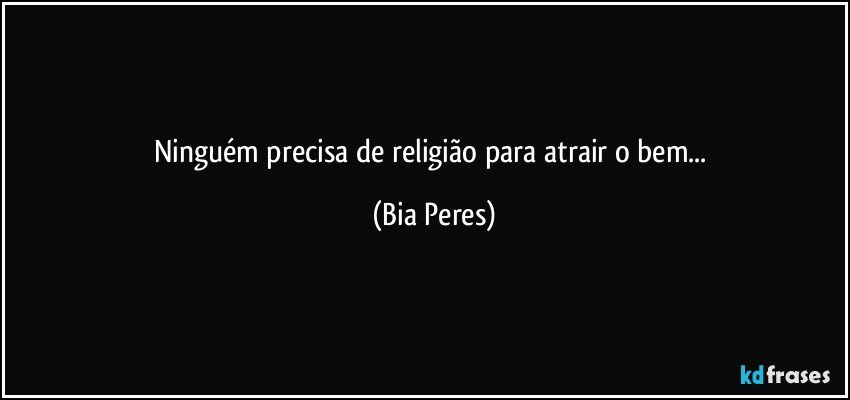 Ninguém precisa de religião para atrair o bem... (Bia Peres)
