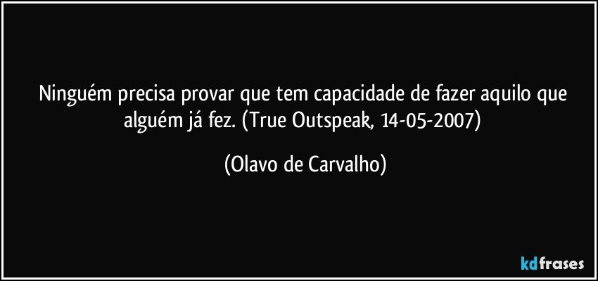 Ninguém precisa provar que tem capacidade de fazer aquilo que alguém já fez. (True Outspeak, 14-05-2007) (Olavo de Carvalho)