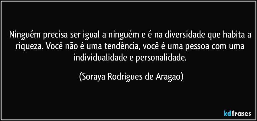 Ninguém precisa ser igual a ninguém e é na diversidade que habita a riqueza. Você não é uma tendência, você é uma pessoa com uma individualidade e personalidade. (Soraya Rodrigues de Aragao)