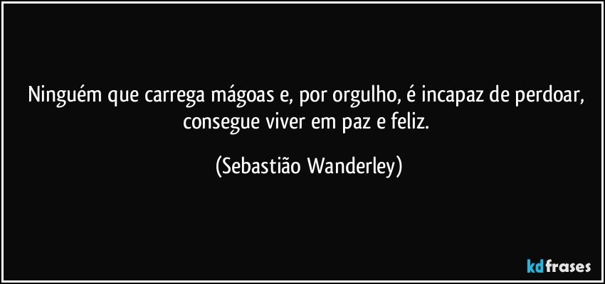 Ninguém que carrega mágoas e, por orgulho, é incapaz de perdoar, consegue viver em paz e feliz. (Sebastião Wanderley)