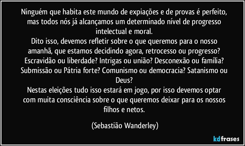 Ninguém que habita este mundo de expiações e de provas é perfeito, mas todos nós já alcançamos um determinado nível de progresso intelectual e moral. 
Dito isso, devemos refletir sobre o que queremos para o nosso amanhã, que estamos decidindo agora, retrocesso ou progresso? Escravidão ou liberdade? Intrigas ou união? Desconexão ou família? Submissão ou Pátria forte? Comunismo ou democracia? Satanismo ou Deus? 
Nestas eleições tudo isso estará em jogo, por isso devemos optar com muita consciência sobre o que queremos deixar para os nossos filhos e netos. (Sebastião Wanderley)