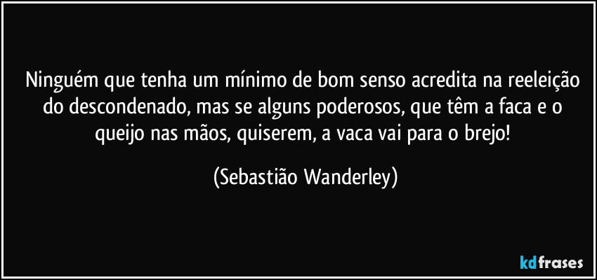 Ninguém que tenha um mínimo de bom senso acredita na reeleição do descondenado, mas se alguns poderosos, que têm a faca e o queijo nas mãos, quiserem, a vaca vai para o brejo! (Sebastião Wanderley)