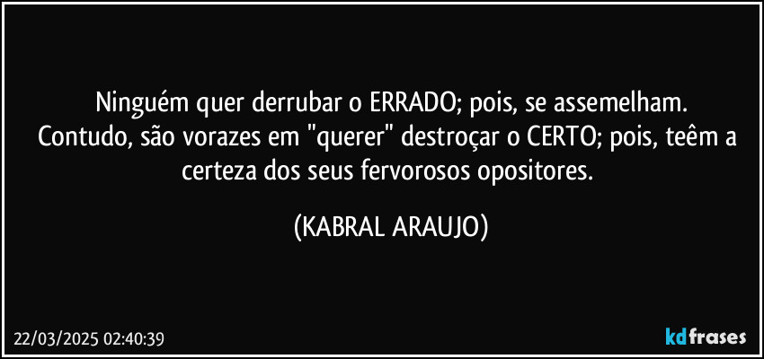 Ninguém quer derrubar o ERRADO; pois, se assemelham.
Contudo, são vorazes em "querer" destroçar o CERTO; pois, teêm a certeza dos seus fervorosos opositores. (KABRAL ARAUJO)