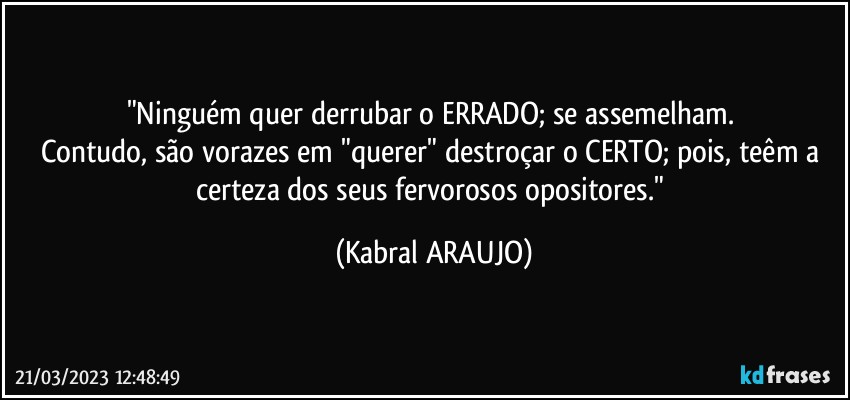 "Ninguém quer derrubar o ERRADO; se assemelham. 
Contudo, são vorazes em "querer" destroçar o CERTO; pois, teêm a certeza dos seus fervorosos  opositores." (KABRAL ARAUJO)