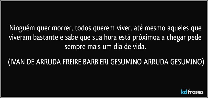 Ninguém quer morrer, todos querem viver, até mesmo aqueles que viveram bastante e sabe que sua hora está próximoa a chegar pede sempre mais um dia de vida. (IVAN DE ARRUDA FREIRE BARBIERI GESUMINO ARRUDA GESUMINO)