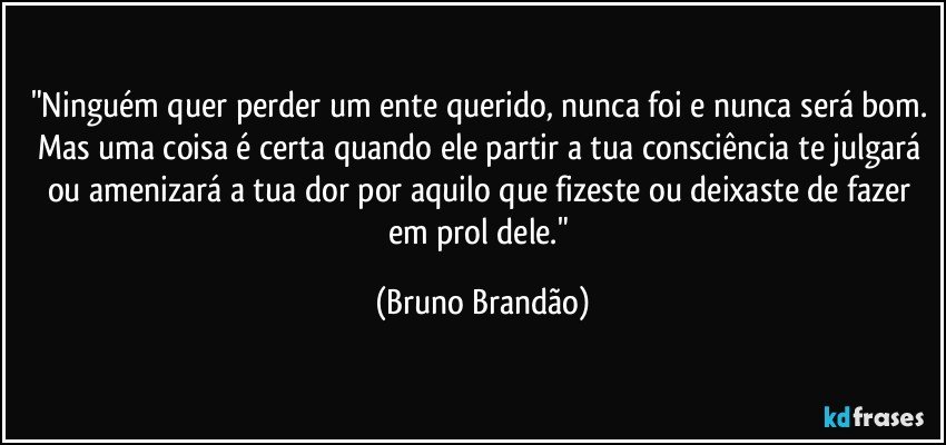 "Ninguém quer perder um ente querido, nunca foi e nunca será bom. Mas uma coisa é certa quando ele partir a tua consciência te julgará ou amenizará a tua dor por aquilo que fizeste ou deixaste de fazer em prol dele." (Bruno Brandão)