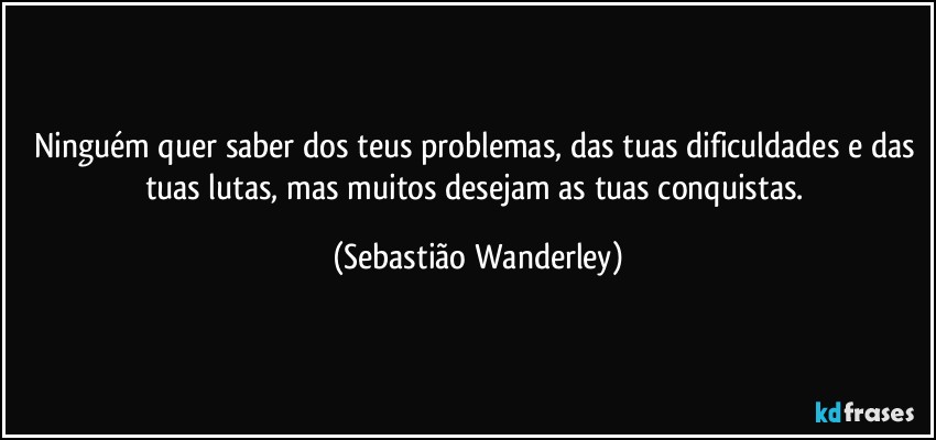 Ninguém quer saber dos teus problemas, das tuas dificuldades e das tuas lutas, mas muitos desejam as tuas conquistas. (Sebastião Wanderley)