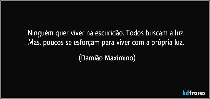 Ninguém quer viver na escuridão. Todos buscam a luz. 
Mas, poucos se esforçam para viver com a própria luz. (Damião Maximino)