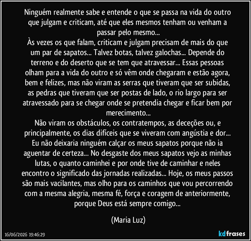 Ninguém realmente sabe e entende o que se passa na vida do outro que julgam e criticam, até que eles mesmos tenham ou venham a passar pelo mesmo...
Às vezes os que falam, criticam e julgam precisam de mais do que um par de sapatos... Talvez botas, talvez galochas... Depende do terreno e do deserto que se tem que atravessar... Essas pessoas olham para a vida do outro e só vêm onde chegaram e estão agora, bem e felizes, mas não viram as serras que tiveram que ser subidas, as pedras que tiveram que ser postas de lado, o rio largo para ser atravessado para se chegar onde se pretendia chegar e ficar bem por merecimento...
Não viram os obstáculos, os contratempos, as deceções ou, e principalmente, os dias difíceis que se viveram com angústia e dor... Eu não deixaria ninguém calçar os meus sapatos porque não ia aguentar de certeza... No desgaste dos meus sapatos vejo as minhas lutas, o quanto caminhei e por onde tive de caminhar e neles encontro o significado das jornadas realizadas... Hoje, os meus passos são mais vacilantes, mas olho para os caminhos que vou percorrendo com a mesma alegria, mesma fé, força e coragem de anteriormente, porque Deus está sempre comigo... (Maria Luz)
