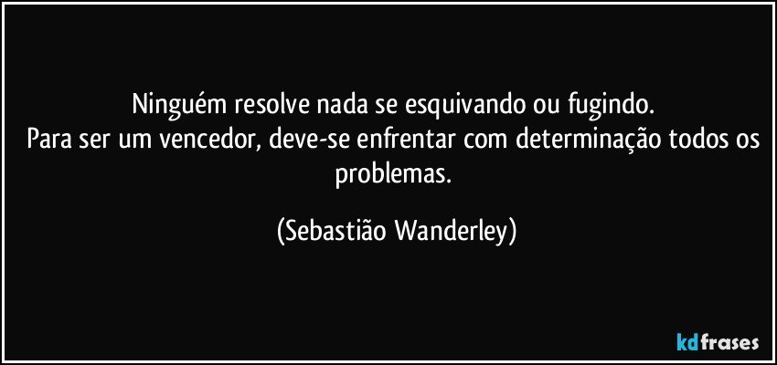 Ninguém resolve nada se esquivando ou fugindo. 
Para ser um vencedor, deve-se enfrentar com determinação todos os problemas. (Sebastião Wanderley)