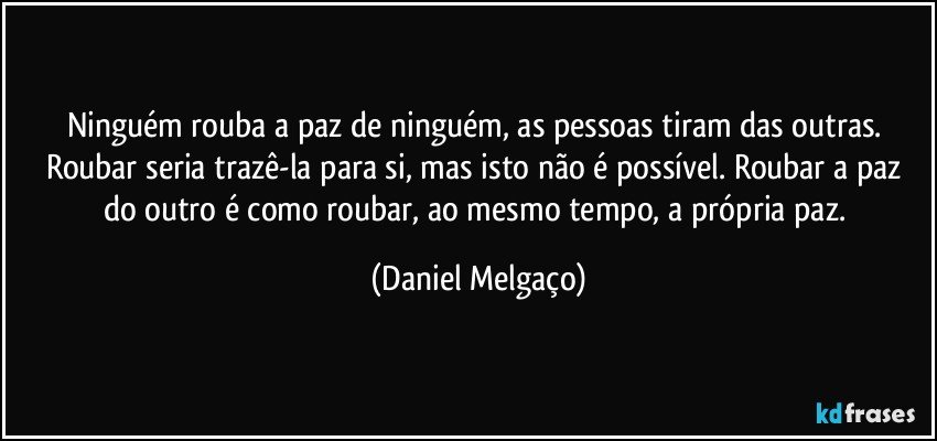 Ninguém rouba a paz de ninguém, as pessoas tiram das outras. Roubar seria trazê-la para si, mas isto não é possível. Roubar a paz do outro é como roubar, ao mesmo tempo, a própria paz. (Daniel Melgaço)