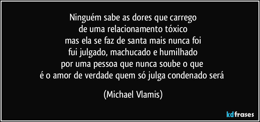 Ninguém sabe as dores que carrego
de uma relacionamento tóxico
mas ela se faz de santa mais nunca foi
fui julgado, machucado e humilhado
por uma pessoa que nunca soube o que
é o amor de verdade quem só julga condenado será (Michael Vlamis)