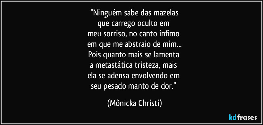 "Ninguém sabe das mazelas
que carrego oculto em 
meu sorriso, no canto ínfimo 
em que me abstraio de mim...
Pois quanto mais se lamenta 
a metastática tristeza, mais 
ela se adensa envolvendo em 
seu pesado manto de dor." (Mônicka Christi)