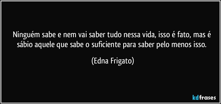 Ninguém sabe e nem vai saber tudo nessa vida, isso é fato, mas é sábio aquele que sabe o suficiente para saber pelo menos isso. (Edna Frigato)