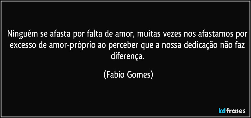 Ninguém se afasta por falta de amor, muitas vezes nos afastamos por excesso de amor-próprio ao perceber que a nossa dedicação não faz diferença. (Fabio Gomes)