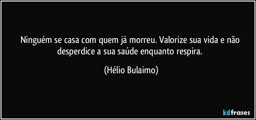 Ninguém se casa com quem já morreu. Valorize sua vida e não desperdice a sua saúde enquanto respira. (Hélio Bulaimo)