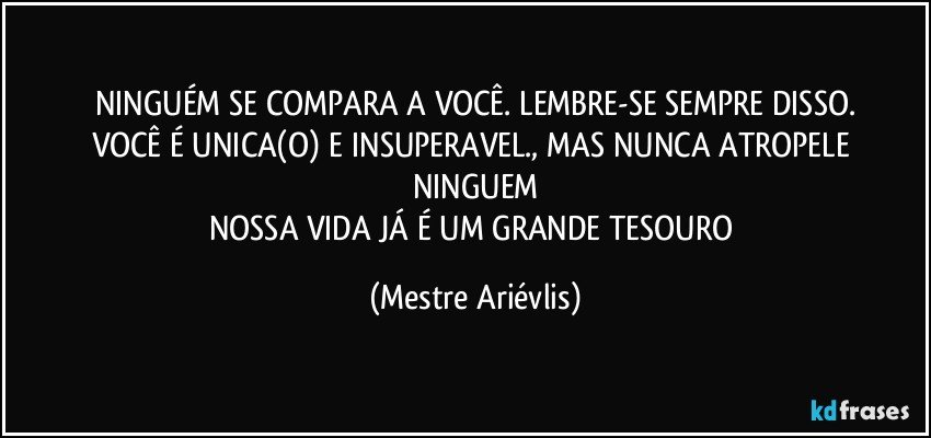 NINGUÉM SE COMPARA A VOCÊ. LEMBRE-SE SEMPRE DISSO.
VOCÊ É UNICA(O) E INSUPERAVEL., MAS NUNCA ATROPELE NINGUEM
NOSSA VIDA JÁ É UM GRANDE TESOURO (Mestre Ariévlis)