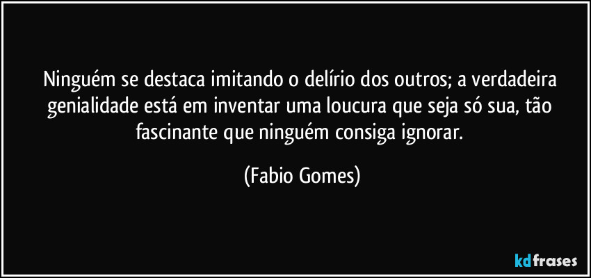 Ninguém se destaca imitando o delírio dos outros; a verdadeira genialidade está em inventar uma loucura que seja só sua, tão fascinante que ninguém consiga ignorar. (Fabio Gomes)