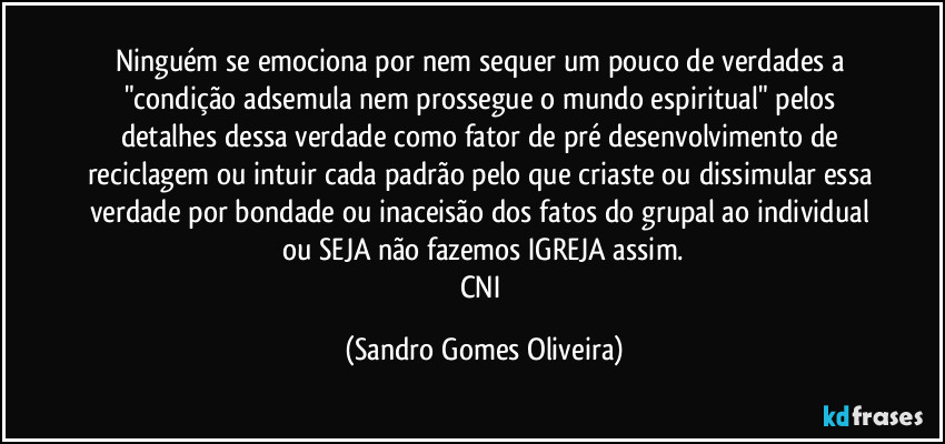 Ninguém se emociona por nem sequer um pouco de verdades a "condição adsemula nem prossegue o mundo espiritual" pelos detalhes dessa verdade como fator de pré desenvolvimento de reciclagem ou intuir cada  padrão pelo que criaste ou dissimular essa verdade por bondade ou inaceisão dos fatos do grupal ao individual ou SEJA não fazemos IGREJA assim.
CNI (Sandro Gomes Oliveira)