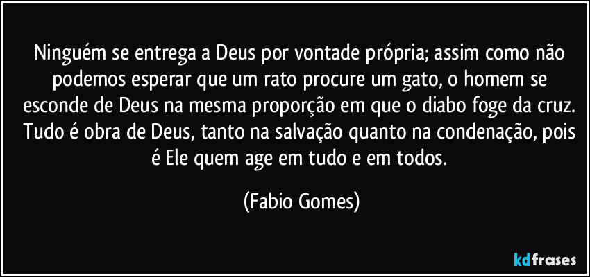 Ninguém se entrega a Deus por vontade própria; assim como não podemos esperar que um rato procure um gato, o homem se esconde de Deus na mesma proporção em que o diabo foge da cruz. Tudo é obra de Deus, tanto na salvação quanto na condenação, pois é Ele quem age em tudo e em todos. (Fabio Gomes)