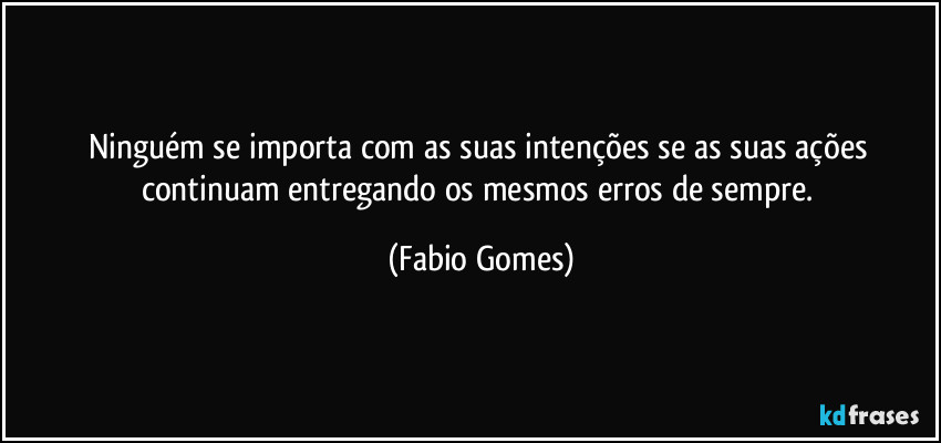 Ninguém se importa com as suas intenções se as suas ações continuam entregando os mesmos erros de sempre. (Fabio Gomes)