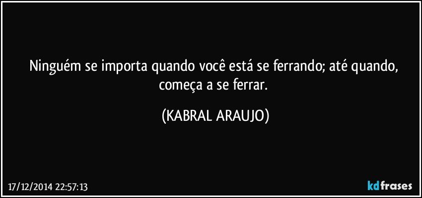 Ninguém se importa quando você está se ferrando; até quando, começa a se ferrar. (KABRAL ARAUJO)