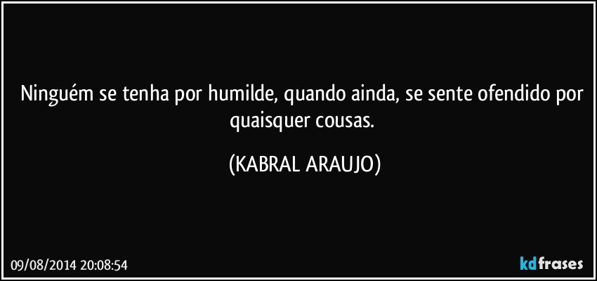 Ninguém se tenha por humilde, quando ainda, se sente ofendido por quaisquer cousas. (KABRAL ARAUJO)