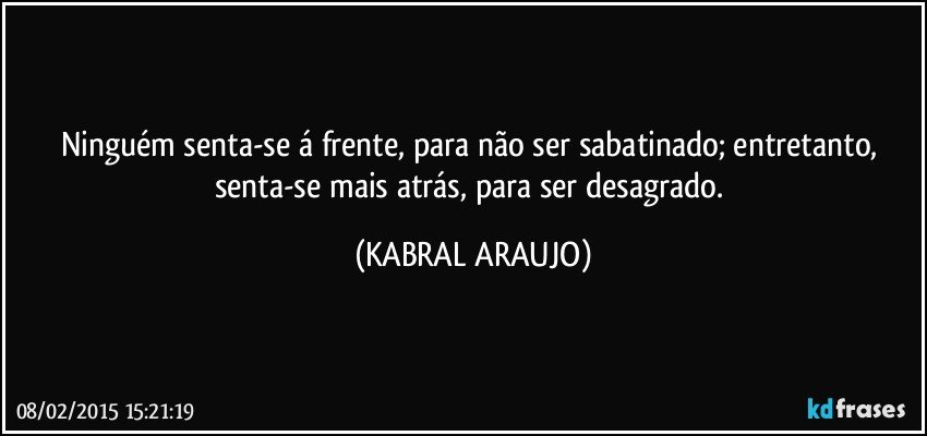 Ninguém senta-se á frente, para não ser sabatinado; entretanto, senta-se mais atrás, para ser desagrado. (KABRAL ARAUJO)