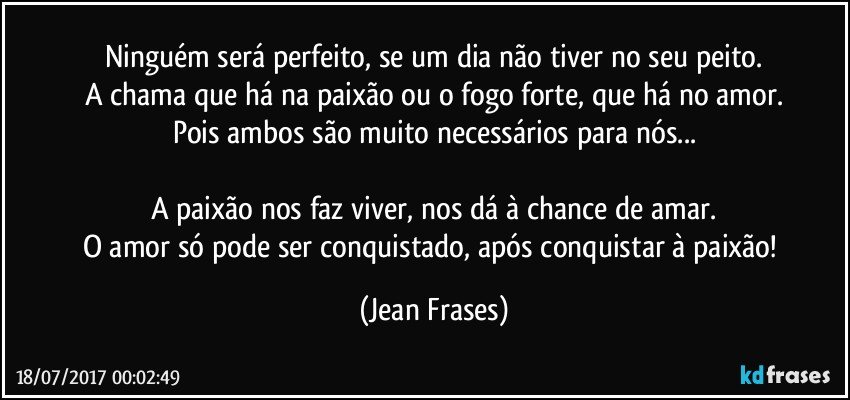 Ninguém será perfeito, se um dia não tiver no seu peito.
A chama que há na paixão ou o fogo forte, que há no amor.
Pois ambos são muito necessários para nós...
 
A paixão nos faz viver, nos dá à chance de amar.
O amor só pode ser conquistado, após conquistar à paixão! (Jean Frases)