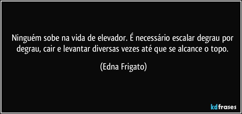 Ninguém sobe na vida de elevador. É necessário escalar degrau por degrau, cair e levantar diversas vezes até que se alcance o topo. (Edna Frigato)