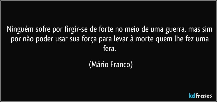 Ninguém sofre por firgir-se de forte no meio de uma guerra, mas sim por não poder usar sua força para levar à morte quem lhe fez uma fera. (Mário Franco)