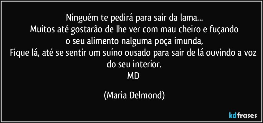 Ninguém te pedirá para sair da lama...
Muitos até gostarão de lhe ver com mau cheiro e fuçando
o seu alimento nalguma poça imunda,
Fique lá, até se sentir um suíno ousado para sair de lá ouvindo a voz do seu interior.
MD (Maria Delmond)