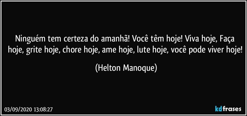 Ninguém tem certeza do amanhã!  Você têm hoje! Viva hoje, Faça hoje, grite hoje, chore hoje, ame hoje, lute hoje, você pode viver hoje! (Helton Manoque)