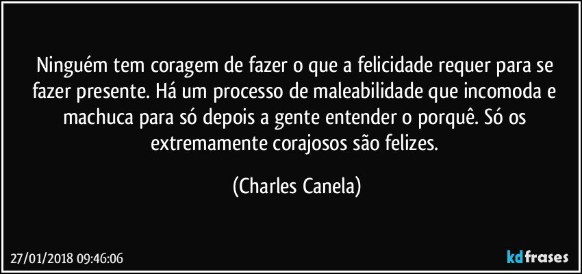 Ninguém tem coragem de fazer o que a felicidade requer para se fazer presente. Há um processo de maleabilidade que incomoda e machuca para só depois a gente entender o porquê. Só os extremamente corajosos são felizes. (Charles Canela)