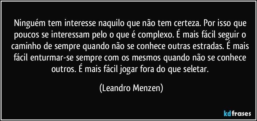 Ninguém tem interesse naquilo que não tem certeza. Por isso que poucos se interessam pelo o que é complexo. É mais fácil seguir o caminho de sempre quando não se conhece outras estradas. É mais fácil enturmar-se sempre com os mesmos quando não se conhece outros. É mais fácil jogar fora do que seletar. (Leandro Menzen)