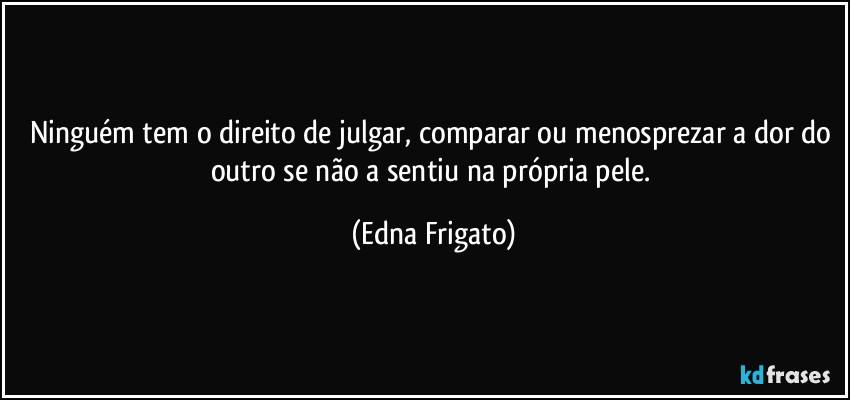 Ninguém tem o direito de julgar, comparar ou menosprezar a dor do outro se não a sentiu na própria pele. (Edna Frigato)