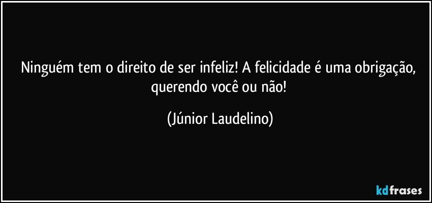 Ninguém tem o direito de ser infeliz! A felicidade é uma obrigação, querendo você ou não! (Júnior Laudelino)