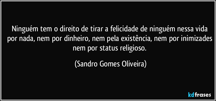 Ninguém tem o direito de tirar a felicidade de ninguém nessa vida por nada, nem por dinheiro, nem pela existência, nem por inimizades nem por status religioso. (Sandro Gomes Oliveira)