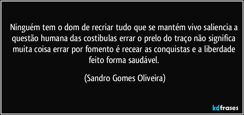 Ninguém tem o dom de recriar tudo que se mantém vivo saliencia a questão humana das costibulas errar o prelo do traço não significa muita coisa errar por fomento é recear as conquistas e a liberdade feito forma saudável. (Sandro Gomes Oliveira)