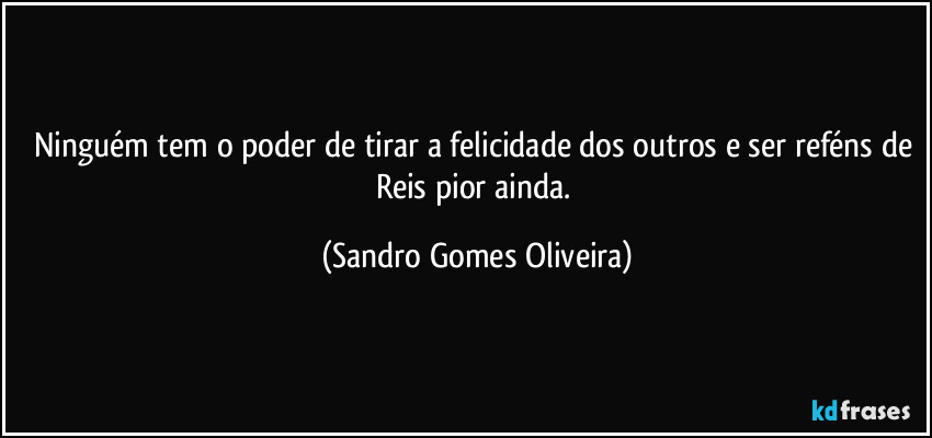 Ninguém tem o poder de tirar a felicidade dos outros e ser reféns de Reis pior ainda. (Sandro Gomes Oliveira)