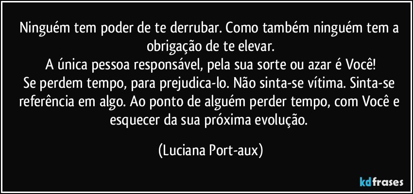 Ninguém tem poder de te derrubar. Como também ninguém tem a obrigação de te elevar.
A única pessoa responsável, pela sua sorte ou azar é Você!
Se perdem tempo, para prejudica-lo. Não sinta-se vítima. Sinta-se referência em algo. Ao ponto de alguém perder tempo, com Você e esquecer da sua próxima evolução. (Luciana Port-aux)