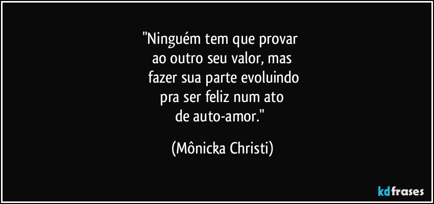 "Ninguém tem que provar 
ao outro seu valor, mas
 fazer  sua parte evoluindo
 pra ser feliz num ato 
de auto-amor." (Mônicka Christi)