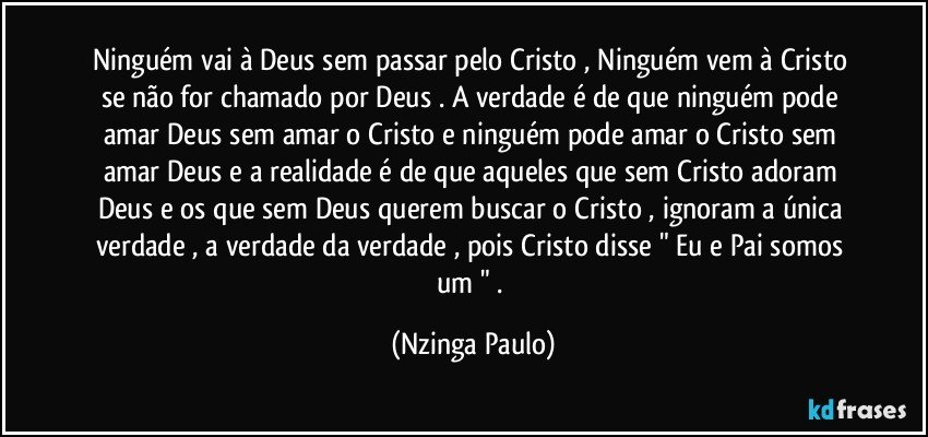 Ninguém vai à Deus sem passar pelo Cristo , Ninguém  vem à Cristo se não for chamado por Deus .  A verdade é de que ninguém pode amar Deus sem amar o Cristo e ninguém pode amar o Cristo sem amar Deus e a realidade é de que aqueles que sem Cristo adoram Deus e os que sem Deus querem buscar o Cristo , ignoram a única verdade , a verdade da verdade ,  pois Cristo disse " Eu e Pai somos um " . (Nzinga Paulo)