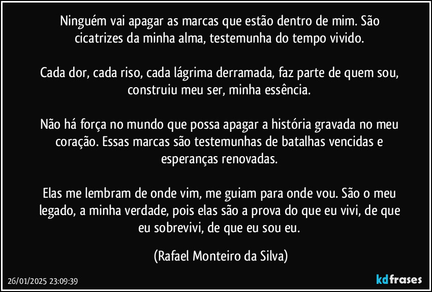 Ninguém vai apagar as marcas que estão dentro de mim. São cicatrizes da minha alma, testemunha do tempo vivido.  

Cada dor, cada riso, cada lágrima derramada, faz parte de quem sou, construiu meu ser, minha essência.  

Não há força no mundo que possa apagar a história gravada no meu coração. Essas marcas são testemunhas de batalhas vencidas e esperanças renovadas.  

Elas me lembram de onde vim, me guiam para onde vou. São o meu legado, a minha verdade, pois elas são a prova do que eu vivi, de que eu sobrevivi, de que eu sou eu. (Rafael Monteiro da Silva)