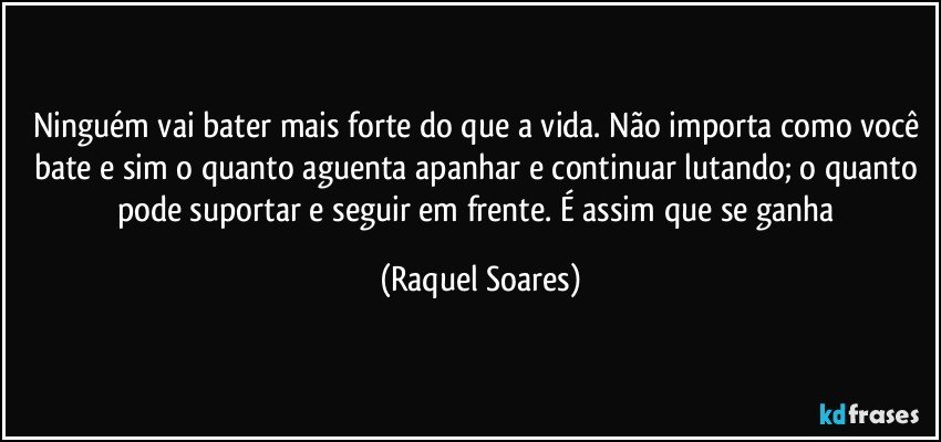 Ninguém vai bater mais forte do que a vida. Não importa como você bate e sim o quanto aguenta apanhar e continuar lutando; o quanto pode suportar e seguir em frente. É assim que se ganha (Raquel Soares)