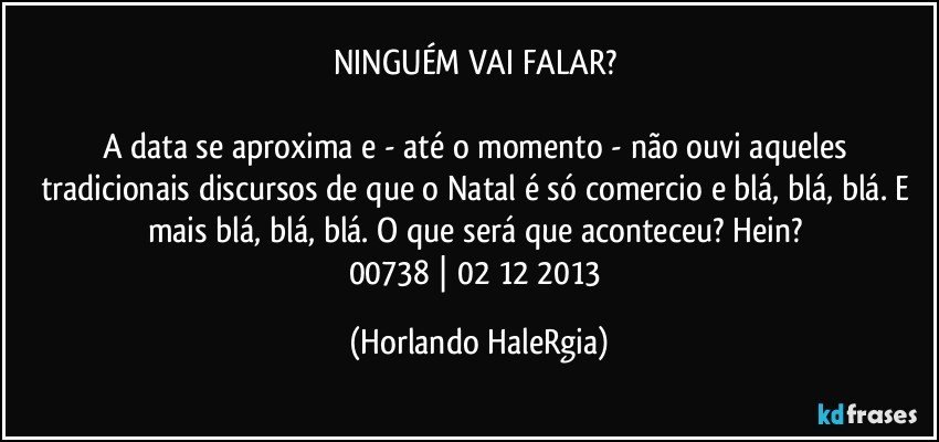 NINGUÉM VAI FALAR? 

A data se aproxima e - até o momento - não ouvi aqueles tradicionais discursos de que o Natal é só comercio e blá, blá, blá. E mais blá, blá, blá. O que será que aconteceu? Hein? 
00738 | 02/12/2013 (Horlando HaleRgia)