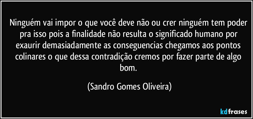 Ninguém vai impor o que você deve não ou crer ninguém tem poder pra isso pois a finalidade não resulta o significado humano por exaurir demasiadamente as conseguencias chegamos aos pontos colinares o que dessa contradição cremos por fazer parte de algo bom. (Sandro Gomes Oliveira)