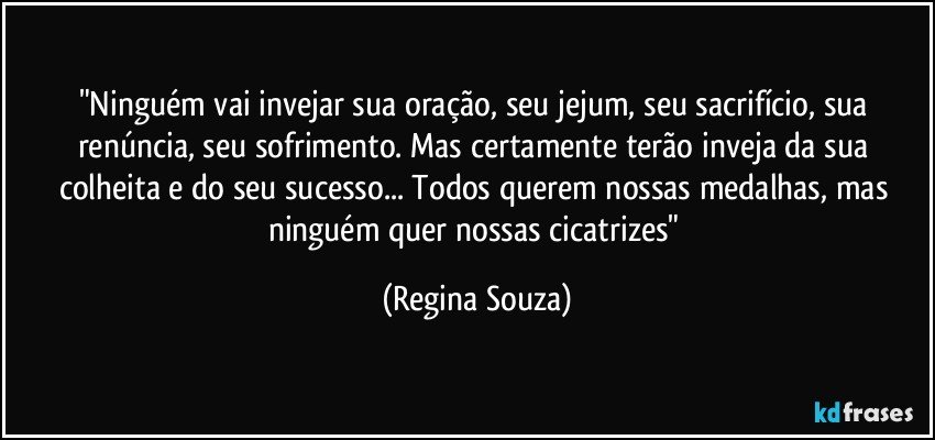 "Ninguém vai invejar sua oração, seu jejum, seu sacrifício, sua renúncia, seu sofrimento. Mas certamente terão inveja da sua colheita e do seu sucesso... Todos querem nossas medalhas, mas ninguém quer nossas cicatrizes" (Regina Souza)