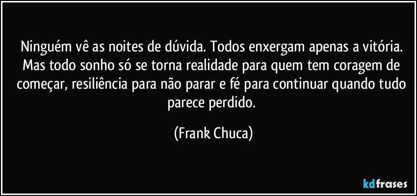 Ninguém vê as noites de dúvida. Todos enxergam apenas a vitória. Mas todo sonho só se torna realidade para quem tem coragem de começar, resiliência para não parar e fé para continuar quando tudo parece perdido. (Frank Chuca)